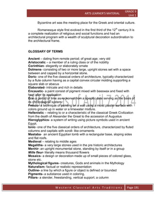 ARTS LEARNER’S MATERIAL
GRADE 9
Unit 1
W e s t e r n C l a s s i c a l A r t s T r a d i t i o n s Page 191
Byzantine art was the meeting place for the Greek and oriental culture.
Romanesque style first evolved in the first third of the 12th
century.It is
a complete realization of religious and social functions and had an
architectural program with a wealth of sculptural decoration subordination to
the architectural frame.
GLOSSARY OF TERMS
Ancient – dating from remote period; of great age; very old
Aristocratic – a member of a ruling class or of the nobility
Corinthian- elegantly or elaborately ornate
Dolmens- consisting of two or more large, upright stones set with a space
between and capped by a horizontal stone.
Doric- one of the five classical orders of architecture, typically characterized
by a flute column having as a capital convex circular molding supporting a
square slab or abacus
Elaborated- intricate and rich in details
Encaustic- a paint consist of pigment mixed with beeswax and fixed with
heat after its application
Era- a period of time as reckoned from a specific date serving as the basis of
its chronological system.
Fresco- a technique of painting on a wall using a moist plaster surface with
colors ground up in water or a limewater mixture.
Hellenistic – relating to or a characteristic of the classical Greek Civilization
from the death of Alexander the Great to the accession of Augustus
Hieroglyphics- a system of writing using picture symbols used in ancient
Egypt.
Ionic- one of the five classical orders of architecture, characterized by fluted
columns and capitals with scroll- like ornaments
Mastaba- an ancient Egyptian tomb with a rectangular base, sloping sides
and flat roofs.
Medieval – relating to middle ages
Megaliths- a very large stones used in the pre historic architectures
Menhir- an upright monumental stone, standing by itself or in a group
Mille fleur- literally means thousand flowers
Mosaics- a design or decoration made up of small pieces of colored glass,
stone etc.
Mythological figures- creatures, Gods and animals in the Mythology
Naturalism- factual or realistic representation
Outline- a line by which a figure or object is defined or bounded
Pigments- a substance used in coloring,
Pillars- a slender, freestanding, vertical support; a column
 