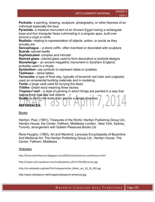 ARTS LEARNER’S MATERIAL
GRADE 9
Unit 1
W e s t e r n C l a s s i c a l A r t s T r a d i t i o n s Page 192
Portraits- a painting, drawing, sculpture, photography, or other likeness of an
individual especially the face.
Pyramids- a massive monument of an Ancient Egypt having a rectangular
base and four triangular faces culminating in a singular apex, built over
around a crypt or tomb.
Realistic- relating to representation of objects, action, or social as they
actually are
Sarcophagus – a stone coffin, often inscribed or decorated with sculpture
Scarab- sacred beetle
Sophisticated- complex and intricate
Stained glass- colored glass used to form decorative or pictorial designs
Stonehenge – an ancient megalithic monument in Southern England;
probably used in a rituals
Symbolism- use symbols to represent ideas or qualities
Taolmaen – stone tables
Terracotta- a type of fired clay, typically of brownish red color and unglazed,
used an ornamental building materials and in modeling.
Tomb- a large vault used for burying the dead.
Triliths- Greek word meaning three stones
Tropme-l’-oeil – a style of painting in which things are painted in a way that
makes them look like real objects
Vaults- a roof in the form of an arch or a series of arches
REFERENCES:
Books
Hamlyn, Paul, (1961), Treasures of the World, Hamlyn Publishing Group Ltd.,
Hamlyn House, the Center, Feltham, Middlesex London , New York, Sydney,
Toronto, arrangement with Golden Pleasures Books Ltd
Rene Huyghe, (1963), Art and Mankind, Larousse Encyclopedia of Byzantine
And Medieval Art, The Hamlyn Publishing Group Ltd., Hamlyn House, The
Center, Feltham, Middlesex
Websites
http://historyofrchitecture.blogspot.com/2010/12/prehistorian-architecture.html
http://media-cdn.tripadvisor.com/media/photo-s/01/17/bf/d9/carnac.jpg
http://en.wikipedia.org/wiki/File:Pompejanischer_Maler_um_10_20_001.jpg
http://www.colosseum.net/images/colosseum-entrance.jpg
 