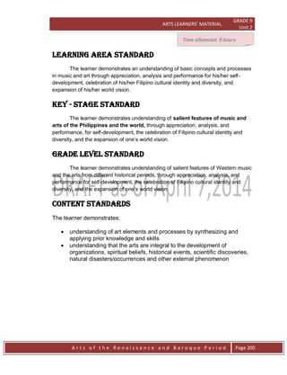 ARTS LEARNERS’ MATERIAL
GRADE 9
Unit 2
A r t s o f t h e R e n a i s s a n c e a n d B a r o q u e P e r i o d Page 200
LEARNING AREA STANDARD
The learner demonstrates an understanding of basic concepts and processes
in music and art through appreciation, analysis and performance for his/her self-
development, celebration of his/her Filipino cultural identity and diversity, and
expansion of his/her world vision.
key - stage STANDARD
The learner demonstrates understanding of salient features of music and
arts of the Philippines and the world, through appreciation, analysis, and
performance, for self-development, the celebration of Filipino cultural identity and
diversity, and the expansion of one’s world vision.
Grade level STANDARD
The learner demonstrates understanding of salient features of Western music
and the arts from different historical periods, through appreciation, analysis, and
performance for self-development, the celebration of Filipino cultural identity and
diversity, and the expansion of one’s world vision.
CONTENT STANDARDs
The learner demonstrates:
 understanding of art elements and processes by synthesizing and
applying prior knowledge and skills
 understanding that the arts are integral to the development of
organizations, spiritual beliefs, historical events, scientific discoveries,
natural disasters/occurrences and other external phenomenon
Time allotment: 8 hours
 