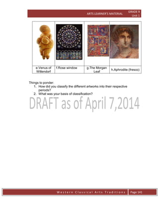 ARTS LEARNER’S MATERIAL
GRADE 9
Unit 1
W e s t e r n C l a s s i c a l A r t s T r a d i t i o n s Page 141
e.Venus of
Willendorf
f.Rose window g.The Morgan
Leaf
h.Aphrodite (fresco)
Things to ponder:
1. How did you classify the different artworks into their respective
periods?
2. What was your basis of classification?
 