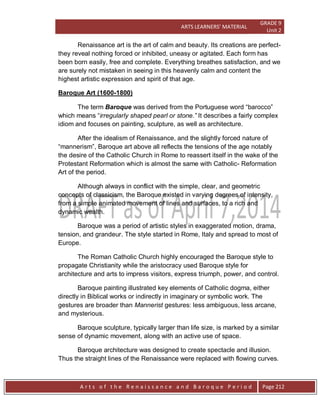 ARTS LEARNERS’ MATERIAL
GRADE 9
Unit 2
A r t s o f t h e R e n a i s s a n c e a n d B a r o q u e P e r i o d Page 212
Renaissance art is the art of calm and beauty. Its creations are perfect-
they reveal nothing forced or inhibited, uneasy or agitated. Each form has
been born easily, free and complete. Everything breathes satisfaction, and we
are surely not mistaken in seeing in this heavenly calm and content the
highest artistic expression and spirit of that age.
Baroque Art (1600-1800)
The term Baroque was derived from the Portuguese word “barocco”
which means “irregularly shaped pearl or stone.” It describes a fairly complex
idiom and focuses on painting, sculpture, as well as architecture.
After the idealism of Renaissance, and the slightly forced nature of
“mannerism”, Baroque art above all reflects the tensions of the age notably
the desire of the Catholic Church in Rome to reassert itself in the wake of the
Protestant Reformation which is almost the same with Catholic- Reformation
Art of the period.
Although always in conflict with the simple, clear, and geometric
concepts of classicism, the Baroque existed in varying degrees of intensity,
from a simple animated movement of lines and surfaces, to a rich and
dynamic wealth.
Baroque was a period of artistic styles in exaggerated motion, drama,
tension, and grandeur. The style started in Rome, Italy and spread to most of
Europe.
The Roman Catholic Church highly encouraged the Baroque style to
propagate Christianity while the aristocracy used Baroque style for
architecture and arts to impress visitors, express triumph, power, and control.
Baroque painting illustrated key elements of Catholic dogma, either
directly in Biblical works or indirectly in imaginary or symbolic work. The
gestures are broader than Mannerist gestures: less ambiguous, less arcane,
and mysterious.
Baroque sculpture, typically larger than life size, is marked by a similar
sense of dynamic movement, along with an active use of space.
Baroque architecture was designed to create spectacle and illusion.
Thus the straight lines of the Renaissance were replaced with flowing curves.
 