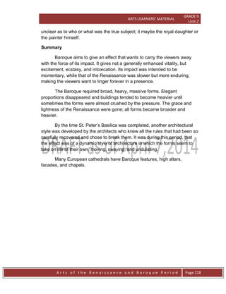 ARTS LEARNERS’ MATERIAL
GRADE 9
Unit 2
A r t s o f t h e R e n a i s s a n c e a n d B a r o q u e P e r i o d Page 218
unclear as to who or what was the true subject; it maybe the royal daughter or
the painter himself.
Summary
Baroque aims to give an effect that wants to carry the viewers away
with the force of its impact. It gives not a generally enhanced vitality, but
excitement, ecstasy, and intoxication. Its impact was intended to be
momentary, while that of the Renaissance was slower but more enduring,
making the viewers want to linger forever in a presence.
The Baroque required broad, heavy, massive forms. Elegant
proportions disappeared and buildings tended to become heavier until
sometimes the forms were almost crushed by the pressure. The grace and
lightness of the Renaissance were gone; all forms became broader and
heavier.
By the time St. Peter’s Basilica was completed, another architectural
style was developed by the architects who knew all the rules that had been so
carefully recovered and chose to break them. It was during this period, that
the effect was of a dynamic style of architecture in which the forms seem to
take on life of their own, moving, swaying, and undulating.
Many European cathedrals have Baroque features, high altars,
facades, and chapels.
 