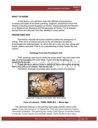ARTS LEARNER’S MATERIAL
GRADE 9
Unit 1
W e s t e r n C l a s s i c a l A r t s T r a d i t i o n s Page 142
WHAT TO KNOW:
In this lesson, you will learn about the different characteristics,
functions and types of art forms (painting, sculpture, architecture) from Pre-
Historic (including ancient Egyptian art forms), Classical(Greek and Roman)
up to Medieval era (Baroque and Romanesque art forms.) Try to analyze
eachart form and discover how they develop in every period.
PREHISTORIC ERA
Pre-historic includes all human existence before the emergence of
writing. Their art is of interest not only to the art historians but also to
archeologist and anthropologist, for whom the art is only one clue- along with
fossils, pollens and other finds to an understanding of early human life and
culture.
Paintings from the Pre-historic Era
Their paintings were found inside the caves which may have been their
way of communicating with each other. It may also be for religious or
ceremonial purposes.
These paintings may be more an artifact of the archeological evidence
than a true picture of humans’ first created art.
Prehistoric drawings of animals were usually correct in proportion.
Image from Treasures of the World, 1961 CCP Library
Cave of Lascaux, 15000-10000 B.C. – Stone Age
The dominant features in the painting were large animals native in the
region. It was discovered on 12 September 1940 and given statutory historic
monument protection. The painting has nearly 2,000 figures composed mainly
of animals, human figures and abstract design. Some sections have been
 