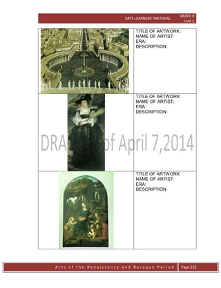 ARTS LEARNERS’ MATERIAL
GRADE 9
Unit 2
A r t s o f t h e R e n a i s s a n c e a n d B a r o q u e P e r i o d Page 223
TITLE OF ARTWORK:
NAME OF ARTIST:
ERA:
DESCRIPTION:
TITLE OF ARTWORK:
NAME OF ARTIST:
ERA:
DESCRIPTION:
TITLE OF ARTWORK:
NAME OF ARTIST:
ERA:
DESCRIPTION:
 