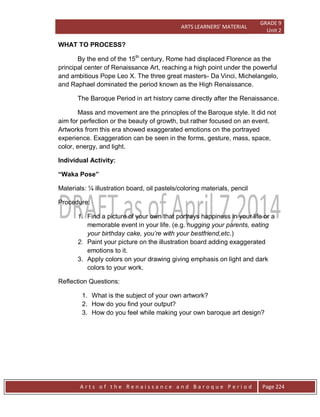 ARTS LEARNERS’ MATERIAL
GRADE 9
Unit 2
A r t s o f t h e R e n a i s s a n c e a n d B a r o q u e P e r i o d Page 224
WHAT TO PROCESS?
By the end of the 15th
century, Rome had displaced Florence as the
principal center of Renaissance Art, reaching a high point under the powerful
and ambitious Pope Leo X. The three great masters- Da Vinci, Michelangelo,
and Raphael dominated the period known as the High Renaissance.
The Baroque Period in art history came directly after the Renaissance.
Mass and movement are the principles of the Baroque style. It did not
aim for perfection or the beauty of growth, but rather focused on an event.
Artworks from this era showed exaggerated emotions on the portrayed
experience. Exaggeration can be seen in the forms, gesture, mass, space,
color, energy, and light.
Individual Activity:
“Waka Pose”
Materials: ¼ illustration board, oil pastels/coloring materials, pencil
Procedure:
1. Find a picture of your own that portrays happiness in your life or a
memorable event in your life. (e.g. hugging your parents, eating
your birthday cake, you’re with your bestfriend,etc.)
2. Paint your picture on the illustration board adding exaggerated
emotions to it.
3. Apply colors on your drawing giving emphasis on light and dark
colors to your work.
Reflection Questions:
1. What is the subject of your own artwork?
2. How do you find your output?
3. How do you feel while making your own baroque art design?
 