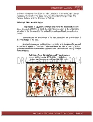 ARTS LEARNER’S MATERIAL
GRADE 9
Unit 1
W e s t e r n C l a s s i c a l A r t s T r a d i t i o n s Page 143
identified inside the cave such as: The Great Hall of the Bulls, The Lateral
Passage, TheShaft of the Dead man, The Chamber of Engravings, The
Painted Gallery, and the Chamber of Felines
Paintings from Ancient Egypt
The purpose of Egyptian paintings is to make the deceased afterlife
place pleasant. With this in mind, themes include journey to the underworld
introducing the deceased to the gods of the underworldby their protective
deities.
It emphasizes the importance of life after death and the preservation of
the knowledge of the past.
Most paintings were highly stylize, symbolic, and shows profile view of
an animal or a person.The main colors used were red, black, blue , gold and
green taken derived from mineral pigments that can withstand strong sunlight
without fading.
Paintings from Sarcophagus of Tutankhamen
XVIII dynasty, 1362 A.D.- 1253 BC
(Images from Treasures of the World, 1961 CCP Library)
 