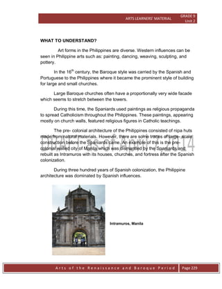 ARTS LEARNERS’ MATERIAL
GRADE 9
Unit 2
A r t s o f t h e R e n a i s s a n c e a n d B a r o q u e P e r i o d Page 229
WHAT TO UNDERSTAND?
Art forms in the Philippines are diverse. Western influences can be
seen in Philippine arts such as: painting, dancing, weaving, sculpting, and
pottery.
In the 16th
century, the Baroque style was carried by the Spanish and
Portuguese to the Philippines where it became the prominent style of building
for large and small churches.
Large Baroque churches often have a proportionally very wide facade
which seems to stretch between the towers.
During this time, the Spaniards used paintings as religious propaganda
to spread Catholicism throughout the Philippines. These paintings, appearing
mostly on church walls, featured religious figures in Catholic teachings.
The pre- colonial architecture of the Philippines consisted of nipa huts
made from natural materials. However, there are some traces of large- scale
construction before the Spaniards came. An example of this is the pre-
colonial walled city of Manila which was dismantled by the Spaniards and
rebuilt as Intramuros with its houses, churches, and fortress after the Spanish
colonization.
During three hundred years of Spanish colonization, the Philippine
architecture was dominated by Spanish influences.
Intramuros, Manila
 