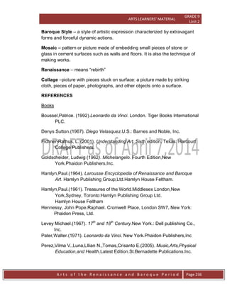 ARTS LEARNERS’ MATERIAL
GRADE 9
Unit 2
A r t s o f t h e R e n a i s s a n c e a n d B a r o q u e P e r i o d Page 236
Baroque Style – a style of artistic expression characterized by extravagant
forms and forceful dynamic actions.
Mosaic – pattern or picture made of embedding small pieces of stone or
glass in cement surfaces such as walls and floors. It is also the technique of
making works.
Renaissance – means “rebirth”
Collage –picture with pieces stuck on surface: a picture made by striking
cloth, pieces of paper, photographs, and other objects onto a surface.
REFERENCES
Books
Boussel,Patrice. (1992).Leonardo da Vinci. London. Tiger Books International
PLC.
Denys Sutton.(1967). Diego Velasquez.U.S.: Barnes and Noble, Inc.
Fichner-Rathus, L. (2001). Understanding Art. Sixth edition. Texas: Harcourt
College Publishers.
Goldscheider, Ludwig (1962). Michelangelo. Fourth Edition,New
York.Phaidon Publishers,Inc.
Hamlyn,Paul.(1964). Larousse Encyclopedia of Renaissance and Baroque
Art. Hamlyn Publishing Group,Ltd.Hamlyn House Feltham.
Hamlyn,Paul.(1961). Treasures of the World.Middlesex London,New
York,Sydney, Toronto:Hamlyn Publishing Group Ltd.
Hamlyn House Feltham
Hennessy, John Pope.Raphael. Cromwell Place, London SW7, New York:
Phaidon Press, Ltd.
Levey Michael.(1967). 17th
and 18th
Century.New York.: Dell publishing Co.,
Inc.
Pater,Walter.(1971). Leonardo da Vinci. New York.Phaidon Publishers,Inc
Perez,Vilma V.,Luna,LIlian N.,Tomas,Crisanto E.(2005). Music,Arts,Physical
Education,and Health.Latest Edition.St.Bernadette Publications.Inc.
 