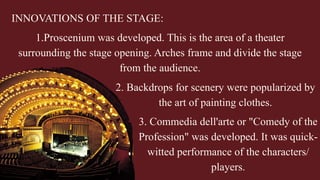 INNOVATIONS OF THE STAGE:
1.Proscenium was developed. This is the area of a theater
surrounding the stage opening. Arches frame and divide the stage
from the audience.
2. Backdrops for scenery were popularized by
the art of painting clothes.
3. Commedia dell'arte or "Comedy of the
Profession" was developed. It was quick-
witted performance of the characters/
players.
 