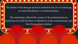 The theater of the Baroque period is marked by the use of technology
in current Broadways or commercial plays.
This technology affected the content of the performed pieces,
practicing at its best the Deus ex Machina (a Latin word meaning "god
from the machine) solution.
 