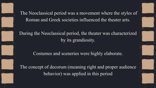 The Neoclassical period was a movement where the styles of
Roman and Greek societies influenced the theater arts.
During the Neoclassical period, the theater was characterized
by its grandiosity.
Costumes and sceneries were highly elaborate.
The concept of decorum (meaning right and proper audience
behavior) was applied in this period
 
