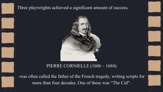 Three playwrights achieved a significant amount of success.
PIERRE CORNIELLE (1606 – 1684)
-was often called the father of the French tragedy, writing scripts for
more than four decades. One of these was “The Cid".
 