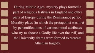 During Middle Ages, mystery plays formed a
part of religious festivals in England and other
parts of Europe during the Renaissance period.
Morality plays (in which the protagonist was met
by personifications of various moral attributes
who try to choose a Godly life over the evil) and
the University drama were formed to recreate
Athenian tragedy.
 
