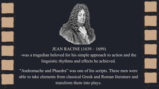 JEAN RACINE (1639 – 1699)
-was a tragedian beloved for his simple approach to action and the
linguistic rhythms and effects he achieved.
"Andromache and Phaedra” was one of his scripts. These men were
able to take elements from classical Greek and Roman literature and
transform them into plays.
 
