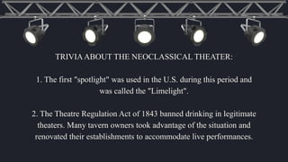 TRIVIAABOUT THE NEOCLASSICAL THEATER:
1. The first "spotlight" was used in the U.S. during this period and
was called the "Limelight".
2. The Theatre Regulation Act of 1843 banned drinking in legitimate
theaters. Many tavern owners took advantage of the situation and
renovated their establishments to accommodate live performances.
 