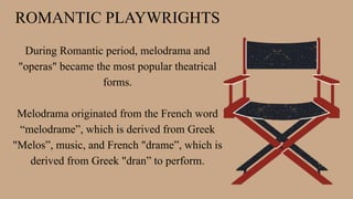 ROMANTIC PLAYWRIGHTS
During Romantic period, melodrama and
"operas" became the most popular theatrical
forms.
Melodrama originated from the French word
“melodrame”, which is derived from Greek
"Melos”, music, and French "drame”, which is
derived from Greek "dran” to perform.
 
