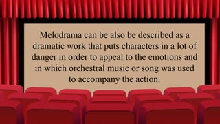 Melodrama can be also be described as a
dramatic work that puts characters in a lot of
danger in order to appeal to the emotions and
in which orchestral music or song was used
to accompany the action.
 