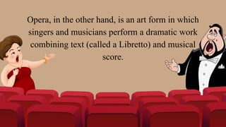 Opera, in the other hand, is an art form in which
singers and musicians perform a dramatic work
combining text (called a Libretto) and musical
score.
 