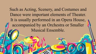 Such as Acting, Scenery, and Costumes and
Dance were important elements of Theater.
It is usually performed in an Opera House,
accompanied by an Orchestra or Smaller
Musical Ensemble.
 