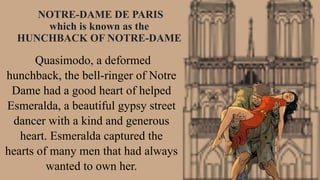 Quasimodo, a deformed
hunchback, the bell-ringer of Notre
Dame had a good heart of helped
Esmeralda, a beautiful gypsy street
dancer with a kind and generous
heart. Esmeralda captured the
hearts of many men that had always
wanted to own her.
NOTRE-DAME DE PARIS
which is known as the
HUNCHBACK OF NOTRE-DAME
 
