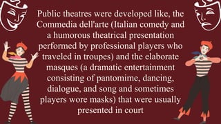 Public theatres were developed like, the
Commedia dell'arte (Italian comedy and
a humorous theatrical presentation
performed by professional players who
traveled in troupes) and the elaborate
masques (a dramatic entertainment
consisting of pantomime, dancing,
dialogue, and song and sometimes
players wore masks) that were usually
presented in court
 