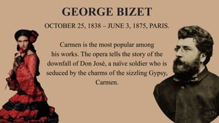 OCTOBER 25, 1838 – JUNE 3, 1875, PARIS.
Carmen is the most popular among
his works. The opera tells the story of the
downfall of Don José, a naïve soldier who is
seduced by the charms of the sizzling Gypsy,
Carmen.
GEORGE BIZET
 