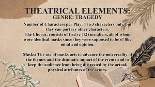 Number of Characters per Play: 1 to 3 characters only, but
they can portray other characters.
The Chorus: consists of twelve (12) members, all of whom
wore identical masks since they were supposed to be of like
mind and opinion.
Masks: The use of masks acts to advance the universality of
the themes and the dramatic impact of the events and to
keep the audience from being distracted by the actual,
physical attributes of the actors.
THEATRICAL ELEMENTS:
GENRE: TRAGEDY
 