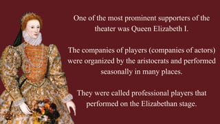 One of the most prominent supporters of the
theater was Queen Elizabeth I.
The companies of players (companies of actors)
were organized by the aristocrats and performed
seasonally in many places.
They were called professional players that
performed on the Elizabethan stage.
 