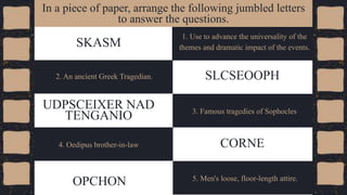 1. Use to advance the universality of the
themes and dramatic impact of the events.
SKASM
In a piece of paper, arrange the following jumbled letters
to answer the questions.
2. An ancient Greek Tragedian. SLCSEOOPH
CORNE
4. Oedipus brother-in-law
3. Famous tragedies of Sophocles
UDPSCEIXER NAD
TENGANIO
5. Men's loose, floor-length attire.
OPCHON
 