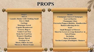 PROPS
Dagger
Shovel
Laundry Basket with Clothing Small
Tree w/ Bulb
Garbage
Montague Sword
Capulet Broadsword
Grocery Bags w
Vendor Cart/Tray
Items for Cart/Tray
Women's Handbag
Broom, Shovel
Garbage Can
Sheets, Pillow for bed.
Mirror or Mirror Frame
Drums
Champagne Glasses/Champagne
Scarves(Shawls)
Champagne Glass
Fireworks/Poppers/Bubbles Handkerchief
Basket/collecting device
Scarf
Small Bouquet of Flowers
Sheet for Lovers to wrap themselves in
Vial of Potion
Invitation
Party Invitation
Torches/Lamps (Flashlights) Banners
 