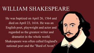He was baptized on April 26, 1564 and
died on April 23, 1616. He was an
English poet, playwright and actor and
regarded as the greatest writer and
dramatist in the whole world.
Shakespeare was often called England's
national poet and the "Bard of Avon".
WILLIAM SHAKESPEARE
 