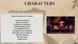 CHARACTERS
Main Characters of Carmen:
Carmen (soprano)
Don Jose (tenor)
El Dancairo (baritone)
El Remendado (tenor)
Escamillo (baritone)
Frasquita (mezzo-soprano)
Mercedes (mezzo-soprano)
Micaela (soprano)
Morales (bass)
Zuniga (bass)
 
