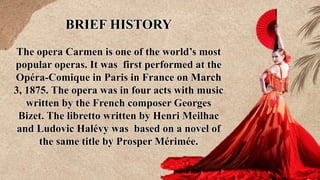 BRIEF HISTORY
The opera Carmen is one of the world’s most
popular operas. It was first performed at the
Opéra-Comique in Paris in France on March
3, 1875. The opera was in four acts with music
written by the French composer Georges
Bizet. The libretto written by Henri Meilhac
and Ludovic Halévy was based on a novel of
the same title by Prosper Mérimée.
 