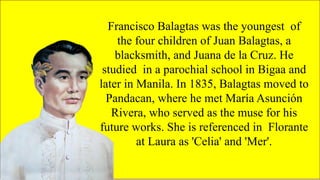 FAMOUS FILIPINO
PLAYWRIGHTS
Francisco Balagtas was the youngest of
the four children of Juan Balagtas, a
blacksmith, and Juana de la Cruz. He
studied in a parochial school in Bigaa and
later in Manila. In 1835, Balagtas moved to
Pandacan, where he met María Asunción
Rivera, who served as the muse for his
future works. She is referenced in Florante
at Laura as 'Celia' and 'Mer'.
 