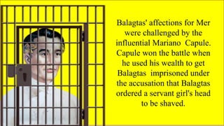 FAMOUS FILIPINO
PLAYWRIGHTS
Balagtas' affections for Mer
were challenged by the
influential Mariano Capule.
Capule won the battle when
he used his wealth to get
Balagtas imprisoned under
the accusation that Balagtas
ordered a servant girl's head
to be shaved.
 