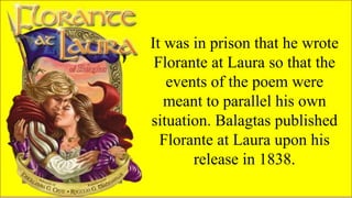 FAMOUS FILIPINO
PLAYWRIGHTS
It was in prison that he wrote
Florante at Laura so that the
events of the poem were
meant to parallel his own
situation. Balagtas published
Florante at Laura upon his
release in 1838.
 