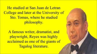 He studied at San Juan de Letran
College and later at the University of
Sto. Tomas, where he studied
philosophy.
A famous writer, dramatist, and
playwright, Reyes was highly
acclaimed as one of the giants of
Tagalog literature.
 