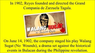In 1902, Reyes founded and directed the Grand
Compania de Zarzuela Tagala.
On June 14, 1902, the company staged his play Walang
Sugat (No Wounds), a drama set against the historical
events in Bulacan during the Philippine revolution.
 