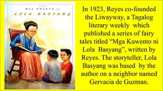 In 1923, Reyes co-founded
the Liwayway, a Tagalog
literary weekly which
published a series of fairy
tales titled “Mga Kuwento ni
Lola Basyang”, written by
Reyes. The storyteller, Lola
Basyang was based by the
author on a neighbor named
Gervacia de Guzman.
 