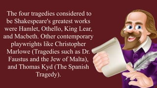 The four tragedies considered to
be Shakespeare's greatest works
were Hamlet, Othello, King Lear,
and Macbeth. Other contemporary
playwrights like Christopher
Marlowe (Tragedies such as Dr.
Faustus and the Jew of Malta),
and Thomas Kyd (The Spanish
Tragedy).
 