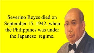 Severino Reyes died on
September 15, 1942, when
the Philippines was under
the Japanese regime.
 