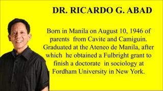 FAMOUS FILIPINO
PLAYWRIGHTS
DR. RICARDO G. ABAD
Born in Manila on August 10, 1946 of
parents from Cavite and Camiguin.
Graduated at the Ateneo de Manila, after
which he obtained a Fulbright grant to
finish a doctorate in sociology at
Fordham University in New York.
 