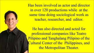 FAMOUS FILIPINO
PLAYWRIGHTS
Has been involved as actor and director
in over 120 productions while at the
same time doing sociological work as
teacher, researcher, and editor.
He has also directed and acted for
professional companies like Teatro
Pilipino and Tanghalang Pilipino of the
Cultural Center of the Philippines, and
the Metropolitan Theater.
 