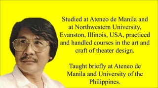 Studied at Ateneo de Manila and
at Northwestern University,
Evanston, Illinois, USA, practiced
and handled courses in the art and
craft of theater design.
Taught briefly at Ateneo de
Manila and University of the
Philippines.
 