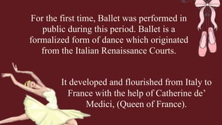 For the first time, Ballet was performed in
public during this period. Ballet is a
formalized form of dance which originated
from the Italian Renaissance Courts.
It developed and flourished from Italy to
France with the help of Catherine de’
Medici, (Queen of France).
 