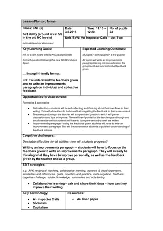 Lesson Plan pro forma
Class: 9AS (ii)
Set ability (around level 5/6
in the old NC levels)
indicate levels of attainment
Date:
3.5.2016
Time: 11:15 –
12:20
No. of pupils:
23
Unit /SoW: An Inspector Calls – Act Two
Key Learning Goals:
ref. to exam board criteria/NC as appropriate
Extract question following the new GCSE Eduqas
Spec.
… in pupil-friendly format:
LO: To understand the feedback given
and to write an improvements
paragraph on individual and collective
feedback
Expected Learning Outcomes:
all pupils? some pupils? a few pupils?
All pupils will write an improvements
paragraph taking into consideration the
group feedback and individual feedback
given.
Opportunities for Assessment:
Formative & summative
 Self-reflection – students will be self-reflecting and thinking abouttheir own flaws in their
writing. This will allow them to be honest before getting the feedback in their assessments
 Teacher questioning – the teacher will ask pertinentquestions which will garner
discussions and tips to improve.There will be 4 points that the teacher goes through and
small exercises which students will have to complete verbally as well as written.
 Improvements paragraph – using the feedback given,students will have to write an
improvements paragraph.This will be a chance for students to put their understanding of
feedback into use.
Cognitive challenges:
Desirable difficulties for all abilities; how will students progress?
Writing an improvements paragraph – students will have to focus on the
feedback given to write an improvements paragraph. Theywill already be
thinking what they have to improve personally, as well as the feedback
given by the teacher and as a group.
EBT strategies:
e.g. APK, reciprocal teaching, collaborative learning, advance & visual organisers,
similarities and differences, goals, repetition and practice, meta-cognition, feedback,
cognitive challenge, subject knowledge, summaries and note-taking
 Collaborative learning – pair and share their ideas – how can they
improve their writing.
Key Terminology:
 An Inspector Calls
 Socialism
 Capitalism
Resources:
 A4 lined paper
 