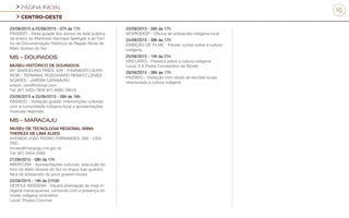 PÁGINA INICIAL
CENTRO-OESTE
16
23/09/2015 a 25/09/2015 - 07h às 11h
PASSEIO - Visita guiada dos alunos da rede pública
de ensino ao Memorial Henrique Spengler e ao Cen-
tro de Documentação Histórica da Região Norte de
Mato Grosso do Sul.
MS - DOURADOS
MUSEU HISTÓRICO DE DOURADOS
AV. MARCELINO PIRES, S/N - PAVIMENTO SUPE-
RIOR - TERMINAL RODOVIÁRIO RENATO LEMES
SOARES - JARDIM CARAMURU
wilson_vlim@hotmail.com
Tel: (67) 3423-7856 (67) 9990-78616
23/09/2015 a 25/09/2015 - 08h às 16h
PASSEIO - Visitação guiada. Intervenções culturais
com a comunidade indígena local e apresentações
musicais regionais.
MS - MARACAJU
MUSEU DE TECNOLOGIA REGIONAL ANNA
THEREZA DE LIMA ALVES
AVENIDA JOÃO PEDRO FERNANDES, 000 - CEN-
TRO
museu@maracaju.ms.gov.br
Tel: (67) 3454-2569
21/09/2015 - 08h às 17h
ABERTURA - Apresentações culturais, execução do
hino do Mato Grosso do Sul na língua tupi-guarani,
feira de artesanato do povo guarani-kiuwa
22/09/2015 - 19h às 21h30
DESFILE INDÍGENA - Haverá premiação da miss in-
dígena maracajuense, contando com a presença do
mister indígena ronicleiton
Local: Projeto Conviver
23/09/2015 - 08h às 17h
WORKSHOP - Oficina de artesanato indígena local
24/09/2015 - 08h às 17h
EXIBIÇÃO DE FILME - Filmes/ curtas sobre a cultura
indígena,
25/09/2015 - 19h às 21h
DISCURSO - Palestra sobre a cultura indígena
Local: E.E.Padre Constantino de Monte
28/09/2015 - 08h às 17h
PASSEIO - Visitação com obras de escolas locais
relacionada a cultura indígena
 