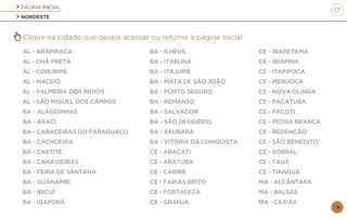 PÁGINA INICIAL
NORDESTE
17
Clique na cidade que deseja acessar ou retorne à página inicial
AL - ARAPIRACA
AL - CHÃ PRETA
AL - CORURIPE
AL - MACEIÓ
AL - PALMEIRA DOS ÍNDIOS
AL - SÃO MIGUEL DOS CAMPOS
BA - ALAGOINHAS
BA - ARACI
BA - CABACEIRAS DO PARAGUAÇU
BA - CACHOEIRA
BA - CAETITÉ
BA - CANAVIEIRAS
BA - FEIRA DE SANTANA
BA - GUANAMBI
BA - IBICUÍ
BA - IGAPORÃ
BA - ILHÉUS
BA - ITABUNA
BA - ITAJUÍPE
BA - MATA DE SÃO JOÃO
BA - PORTO SEGURO
BA - REMANSO
BA - SALVADOR
BA - SÃO DESIDÉRIO
BA - SAUBARA
BA - VITÓRIA DA CONQUISTA
CE - ARACATI
CE - ARATUBA
CE - CARIRÉ
CE - FARIAS BRITO
CE - FORTALEZA
CE - GRANJA
CE - IBARETAMA
CE - IBIAPINA
CE - ITAPIPOCA
CE - MERUOCA
CE - NOVA OLINDA
CE - PACATUBA
CE - PACOTI
CE - PEDRA BRANCA
CE - REDENÇÃO
CE - SÃO BENEDITO
CE - SOBRAL
CE - TAUÁ
CE - TIANGUÁ
MA - ALCÂNTARA
MA - BALSAS
MA - CAXIAS
 