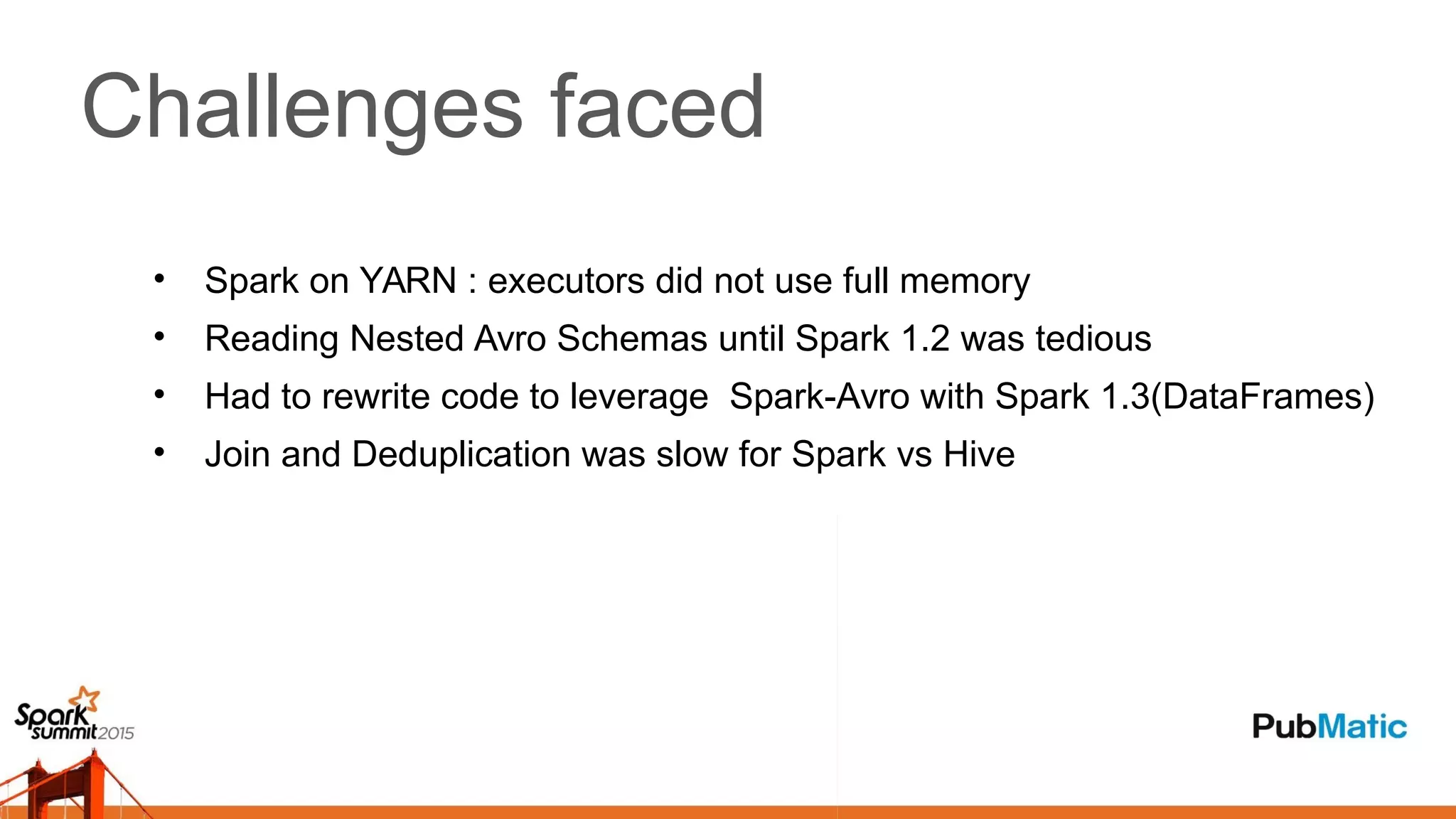 Challenges faced
• Spark on YARN : executors did not use full memory
• Reading Nested Avro Schemas until Spark 1.2 was tedious
• Had to rewrite code to leverage Spark-Avro with Spark 1.3(DataFrames)
• Join and Deduplication was slow for Spark vs Hive
 