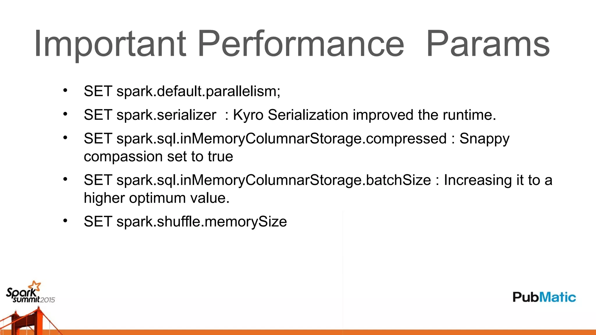 Important Performance Params
• SET spark.default.parallelism;
• SET spark.serializer : Kyro Serialization improved the runtime.
• SET spark.sql.inMemoryColumnarStorage.compressed : Snappy
compassion set to true
• SET spark.sql.inMemoryColumnarStorage.batchSize : Increasing it to a
higher optimum value.
• SET spark.shuffle.memorySize
 